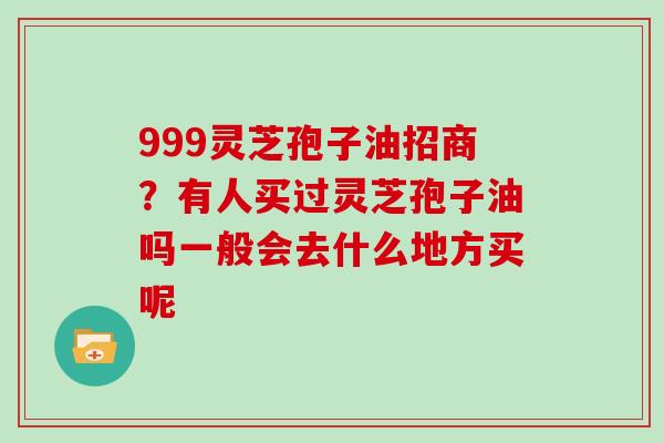 999灵芝孢子油招商？有人买过灵芝孢子油吗一般会去什么地方买呢