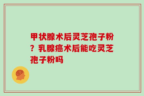 甲状腺术后灵芝孢子粉？乳腺癌术后能吃灵芝孢子粉吗