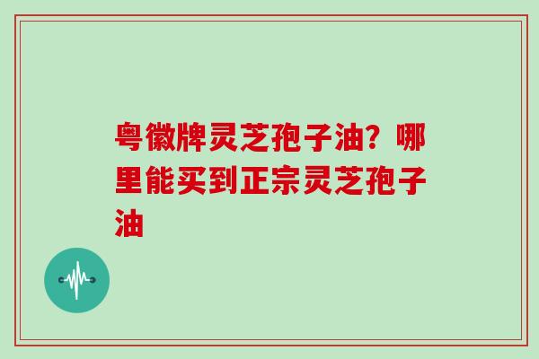 粤徽牌灵芝孢子油？哪里能买到正宗灵芝孢子油