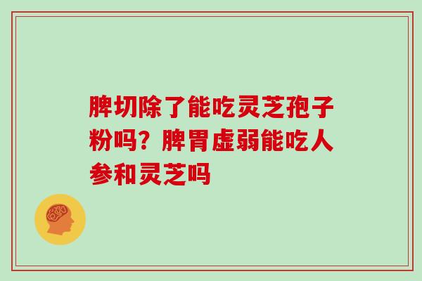 脾切除了能吃灵芝孢子粉吗？脾胃虚弱能吃人参和灵芝吗
