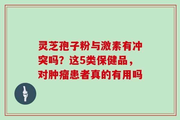 灵芝孢子粉与激素有冲突吗？这5类保健品，对肿瘤患者真的有用吗
