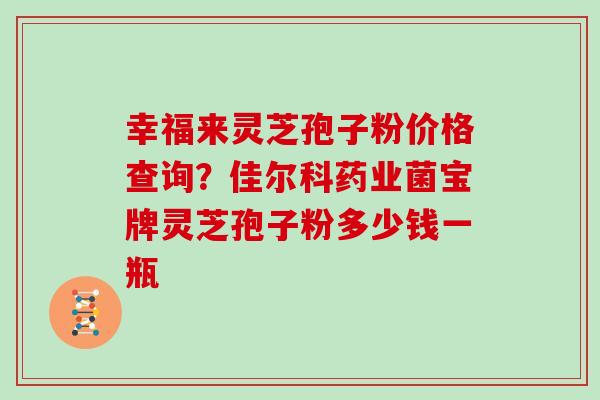 幸福来灵芝孢子粉价格查询？佳尔科药业菌宝牌灵芝孢子粉多少钱一瓶