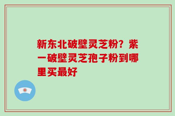新东北破壁灵芝粉？紫一破壁灵芝孢子粉到哪里买最好