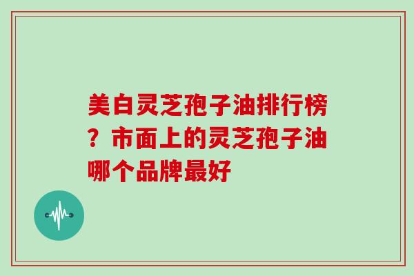 美白灵芝孢子油排行榜？市面上的灵芝孢子油哪个品牌最好