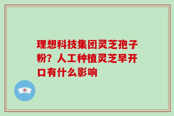 理想科技集团灵芝孢子粉？人工种植灵芝早开口有什么影响