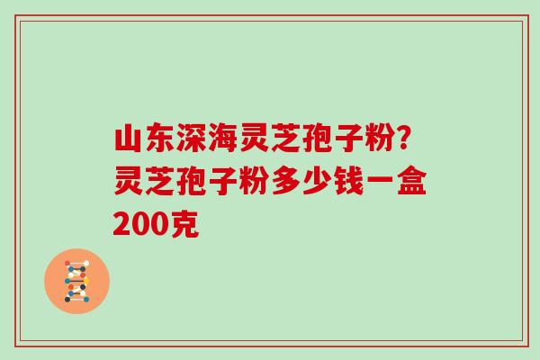 山东深海灵芝孢子粉？灵芝孢子粉多少钱一盒200克