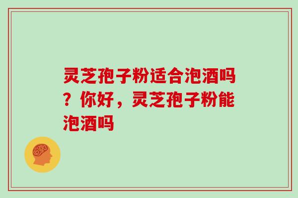 灵芝孢子粉适合泡酒吗？你好，灵芝孢子粉能泡酒吗