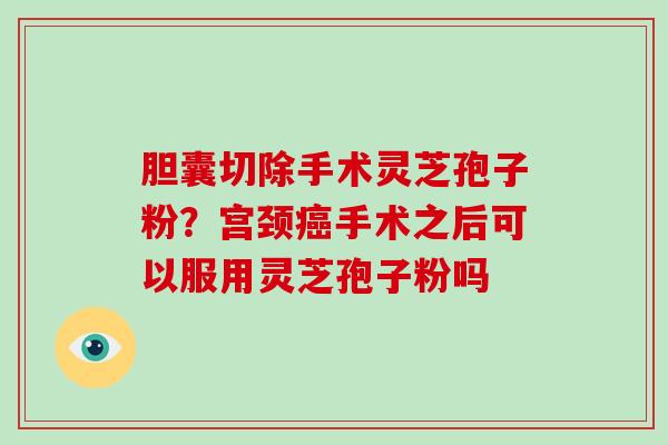 胆囊切除手术灵芝孢子粉？宫颈癌手术之后可以服用灵芝孢子粉吗