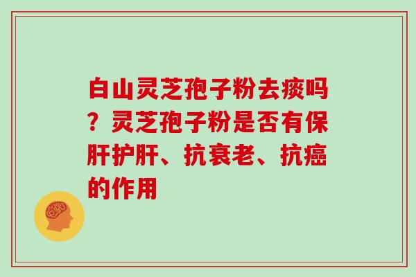 白山灵芝孢子粉去痰吗？灵芝孢子粉是否有保肝护肝、抗衰老、抗癌的作用