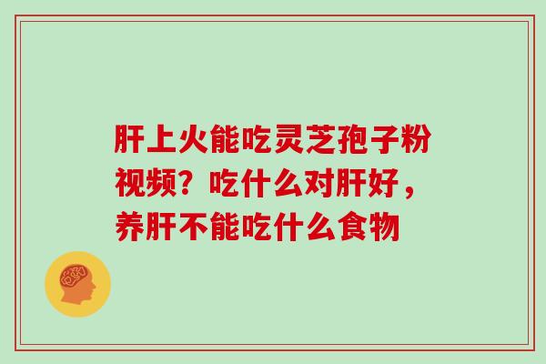 肝上火能吃灵芝孢子粉视频？吃什么对肝好，养肝不能吃什么食物