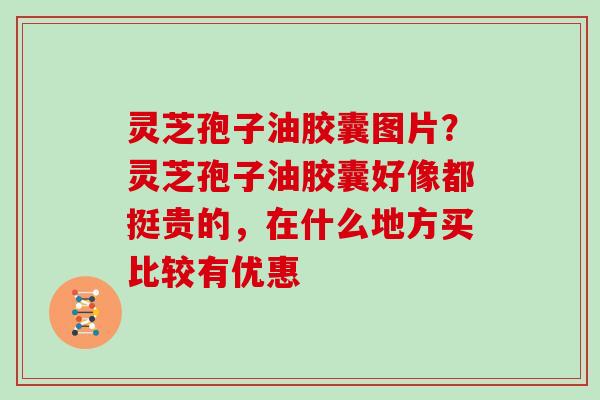 灵芝孢子油胶囊图片？灵芝孢子油胶囊好像都挺贵的，在什么地方买比较有优惠
