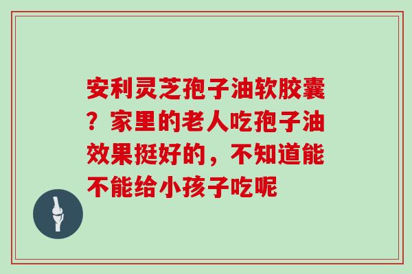 安利灵芝孢子油软胶囊？家里的老人吃孢子油效果挺好的，不知道能不能给小孩子吃呢