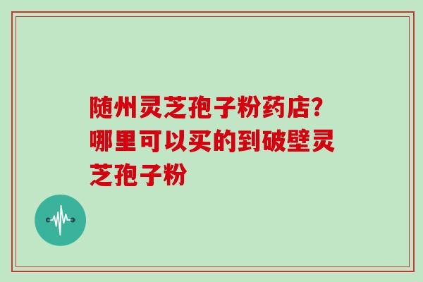 随州灵芝孢子粉药店？哪里可以买的到破壁灵芝孢子粉