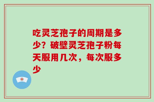 吃灵芝孢子的周期是多少？破壁灵芝孢子粉每天服用几次，每次服多少