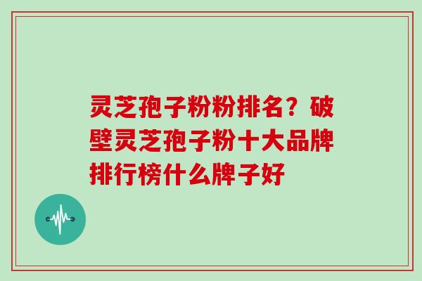 灵芝孢子粉粉排名？破壁灵芝孢子粉十大品牌排行榜什么牌子好