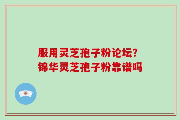 服用灵芝孢子粉论坛？锦华灵芝孢子粉靠谱吗