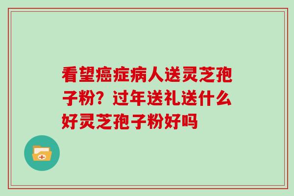 看望癌症病人送灵芝孢子粉？过年送礼送什么好灵芝孢子粉好吗