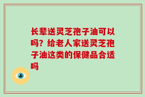 长辈送灵芝孢子油可以吗？给老人家送灵芝孢子油这类的保健品合适吗