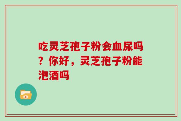 吃灵芝孢子粉会血尿吗？你好，灵芝孢子粉能泡酒吗