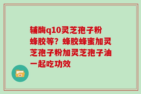 辅酶q10灵芝孢子粉蜂胶等？蜂胶蜂蜜加灵芝孢子粉加灵芝孢子油一起吃功效