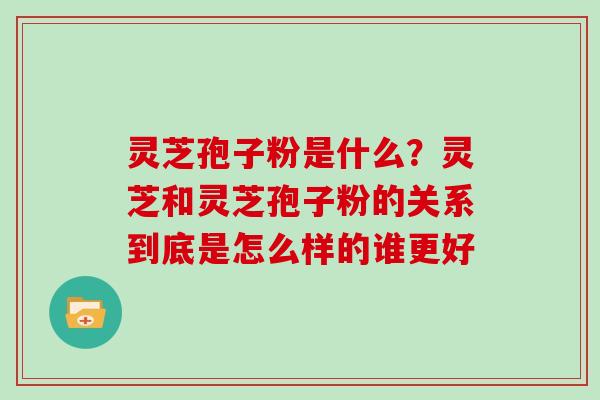 灵芝孢子粉是什么？灵芝和灵芝孢子粉的关系到底是怎么样的谁更好