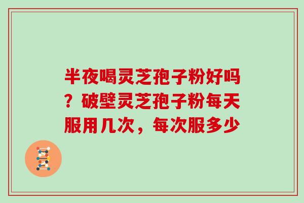 半夜喝灵芝孢子粉好吗？破壁灵芝孢子粉每天服用几次，每次服多少