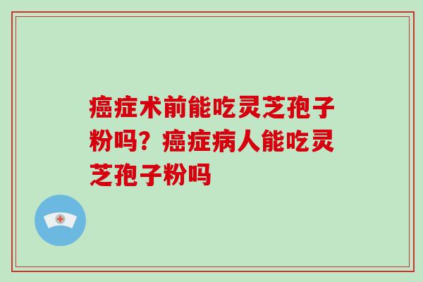 癌症术前能吃灵芝孢子粉吗？癌症病人能吃灵芝孢子粉吗