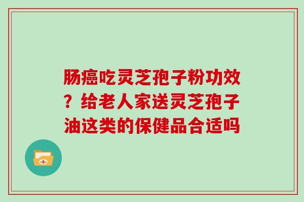 肠癌吃灵芝孢子粉功效？给老人家送灵芝孢子油这类的保健品合适吗