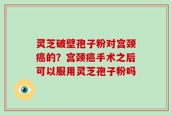 灵芝破壁孢子粉对宫颈癌的？宫颈癌手术之后可以服用灵芝孢子粉吗