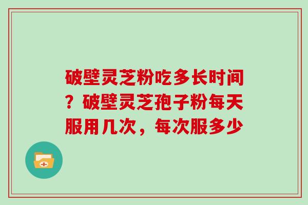 破壁灵芝粉吃多长时间？破壁灵芝孢子粉每天服用几次，每次服多少
