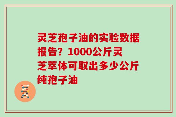灵芝孢子油的实验数据报告？1000公斤灵芝萃体可取出多少公斤纯孢子油