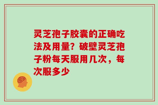 灵芝孢子胶囊的正确吃法及用量？破壁灵芝孢子粉每天服用几次，每次服多少