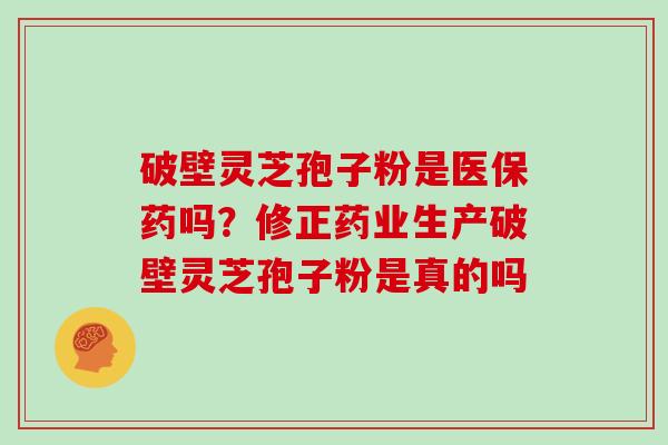 破壁灵芝孢子粉是医保药吗？修正药业生产破壁灵芝孢子粉是真的吗
