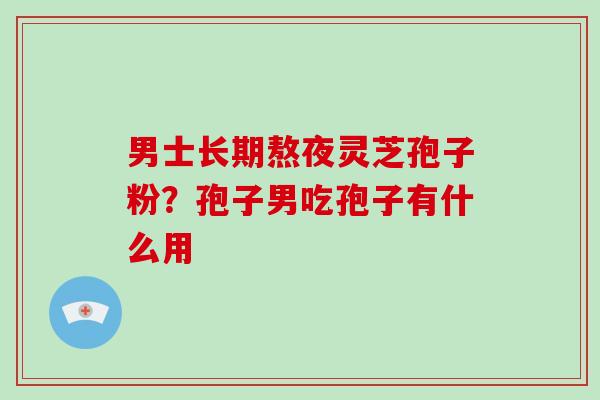 男士长期熬夜灵芝孢子粉？孢子男吃孢子有什么用