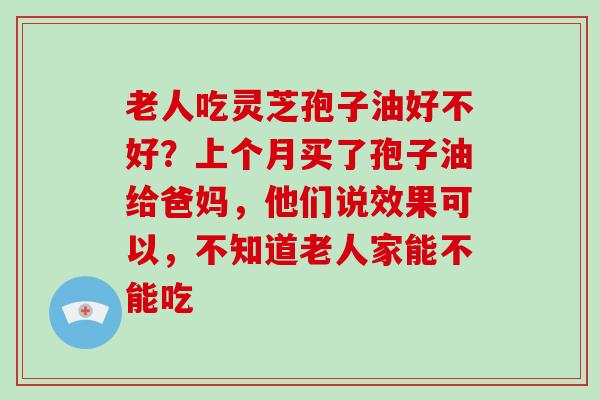 老人吃灵芝孢子油好不好？上个月买了孢子油给爸妈，他们说效果可以，不知道老人家能不能吃