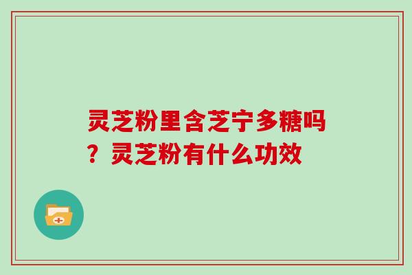 灵芝粉里含芝宁多糖吗？灵芝粉有什么功效