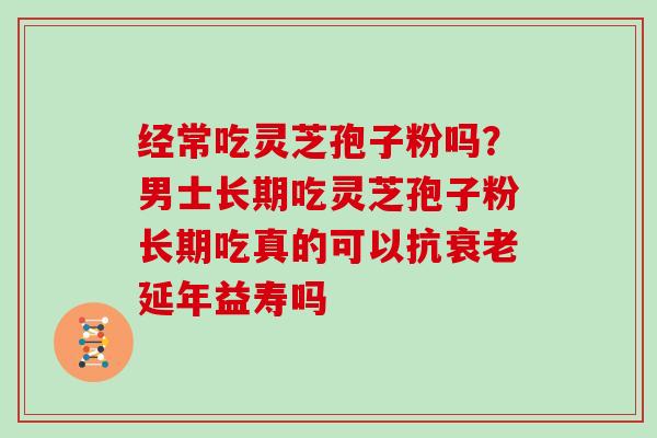 经常吃灵芝孢子粉吗？男士长期吃灵芝孢子粉长期吃真的可以抗衰老延年益寿吗