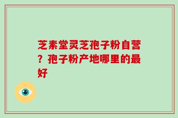 芝素堂灵芝孢子粉自营？孢子粉产地哪里的最好