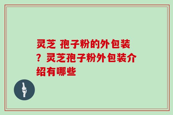 灵芝 孢子粉的外包装？灵芝孢子粉外包装介绍有哪些