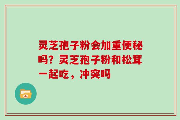 灵芝孢子粉会加重便秘吗？灵芝孢子粉和松茸一起吃，冲突吗