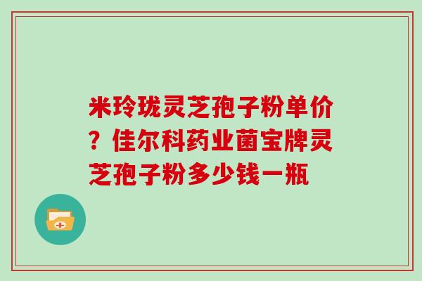 米玲珑灵芝孢子粉单价？佳尔科药业菌宝牌灵芝孢子粉多少钱一瓶