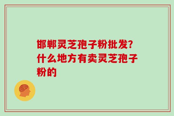 邯郸灵芝孢子粉批发？什么地方有卖灵芝孢子粉的