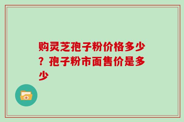 购灵芝孢子粉价格多少？孢子粉市面售价是多少