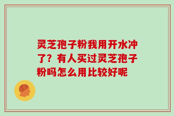 灵芝孢子粉我用开水冲了？有人买过灵芝孢子粉吗怎么用比较好呢