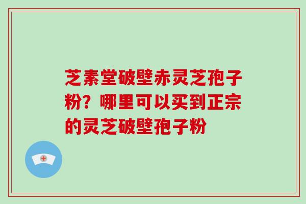 芝素堂破壁赤灵芝孢子粉？哪里可以买到正宗的灵芝破壁孢子粉