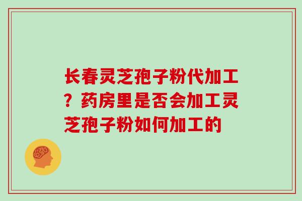 长春灵芝孢子粉代加工？药房里是否会加工灵芝孢子粉如何加工的