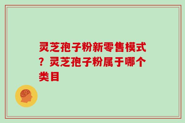 灵芝孢子粉新零售模式？灵芝孢子粉属于哪个类目