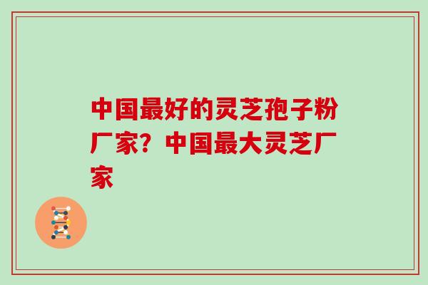 中国最好的灵芝孢子粉厂家？中国最大灵芝厂家