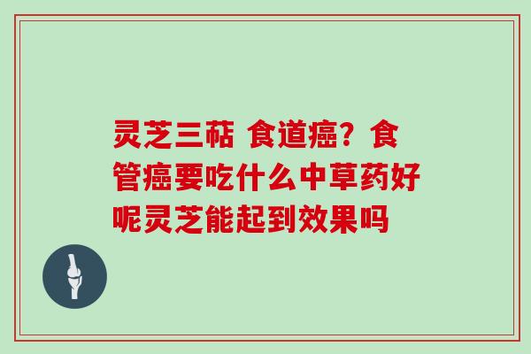 灵芝三萜 食道癌？食管癌要吃什么中草药好呢灵芝能起到效果吗