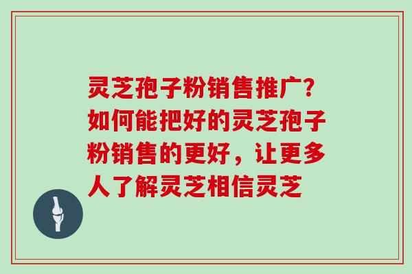 灵芝孢子粉销售推广？如何能把好的灵芝孢子粉销售的更好，让更多人了解灵芝相信灵芝